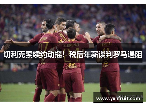 切利克索续约动摇！税后年薪谈判罗马遇阻